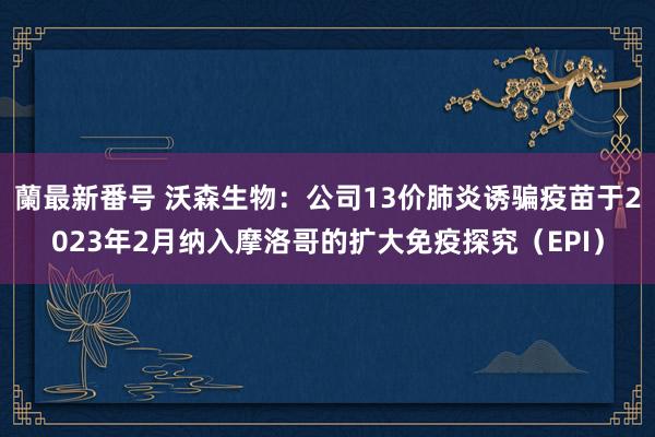 蘭最新番号 沃森生物：公司13价肺炎诱骗疫苗于2023年2月纳入摩洛哥的扩大免疫探究（EPI）