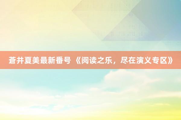 蒼井夏美最新番号 《阅读之乐，尽在演义专区》