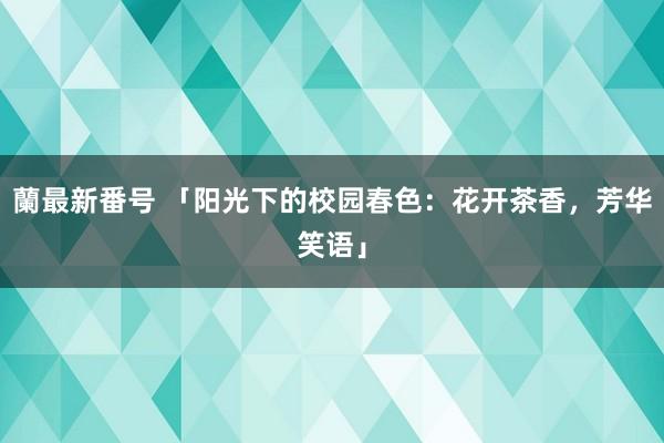 蘭最新番号 「阳光下的校园春色：花开茶香，芳华笑语」