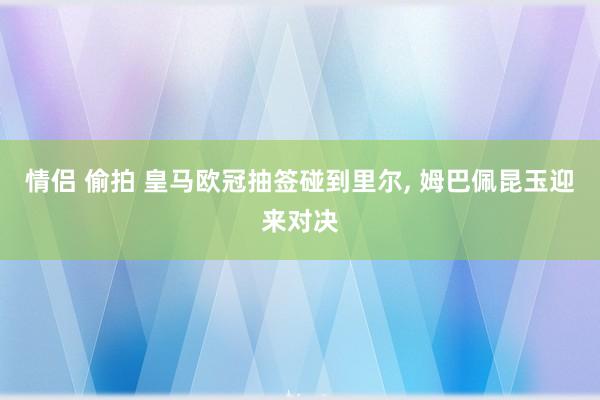 情侣 偷拍 皇马欧冠抽签碰到里尔， 姆巴佩昆玉迎来对决