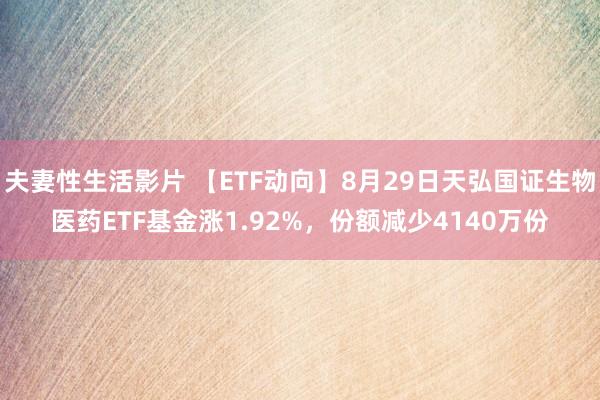 夫妻性生活影片 【ETF动向】8月29日天弘国证生物医药ETF基金涨1.92%，份额减少4140万份