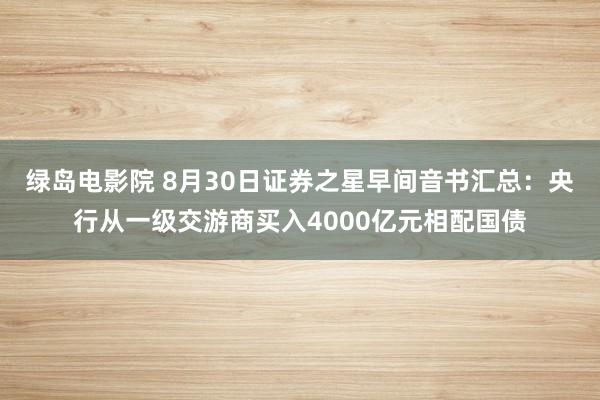 绿岛电影院 8月30日证券之星早间音书汇总：央行从一级交游商买入4000亿元相配国债