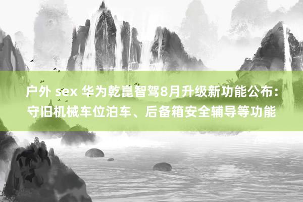 户外 sex 华为乾崑智驾8月升级新功能公布：守旧机械车位泊车、后备箱安全辅导等功能