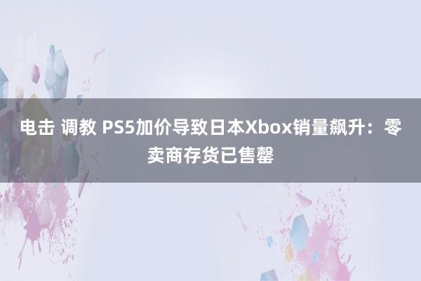 电击 调教 PS5加价导致日本Xbox销量飙升：零卖商存货已售罄