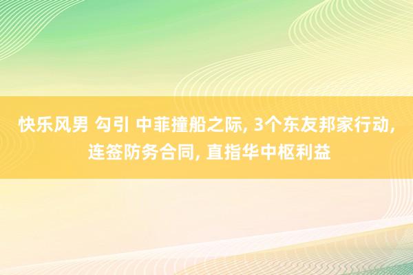 快乐风男 勾引 中菲撞船之际， 3个东友邦家行动， 连签防务合同， 直指华中枢利益