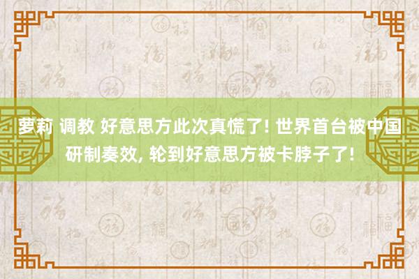 萝莉 调教 好意思方此次真慌了! 世界首台被中国研制奏效， 轮到好意思方被卡脖子了!