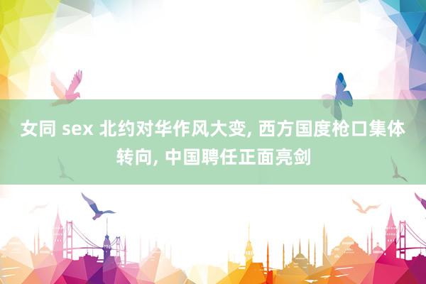 女同 sex 北约对华作风大变， 西方国度枪口集体转向， 中国聘任正面亮剑