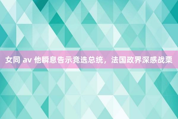 女同 av 他瞬息告示竞选总统，法国政界深感战栗