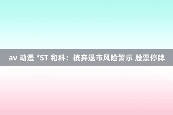 av 动漫 *ST 和科：摈弃退市风险警示 股票停牌