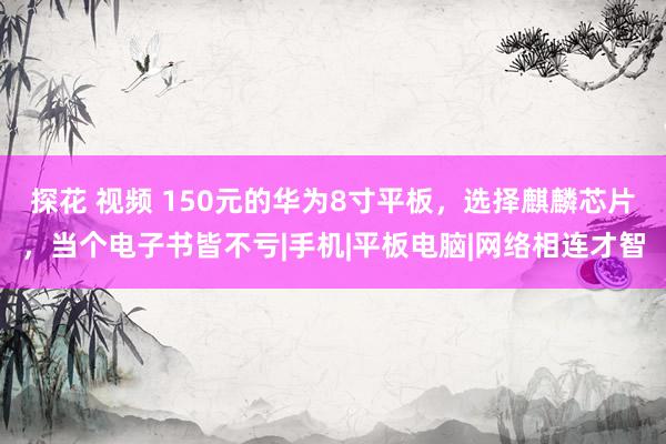 探花 视频 150元的华为8寸平板，选择麒麟芯片，当个电子书皆不亏|手机|平板电脑|网络相连才智