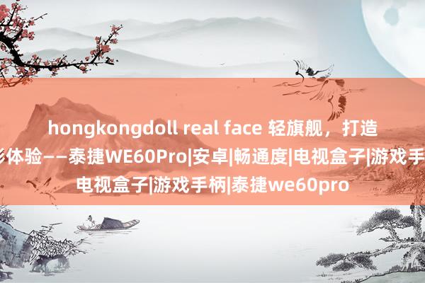 hongkongdoll real face 轻旗舰，打造畅通后晰的不雅影体验——泰捷WE60Pro|安卓|畅通度|电视盒子|游戏手柄|泰捷we60pro