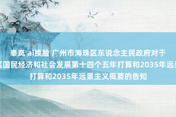 秦岚 ai换脸 广州市海珠区东说念主民政府对于印发广州市海珠区国民经济和社会发展第十四个五年打算和2035年远景主义概要的告知