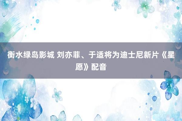 衡水绿岛影城 刘亦菲、于适将为迪士尼新片《星愿》配音