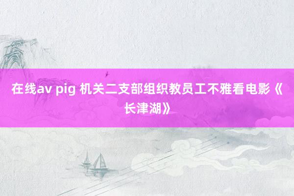 在线av pig 机关二支部组织教员工不雅看电影《长津湖》