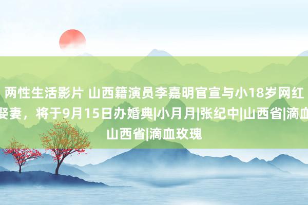 两性生活影片 山西籍演员李嘉明官宣与小18岁网红女友娶妻，将于9月15日办婚典|小月月|张纪中|山西省|滴血玫瑰