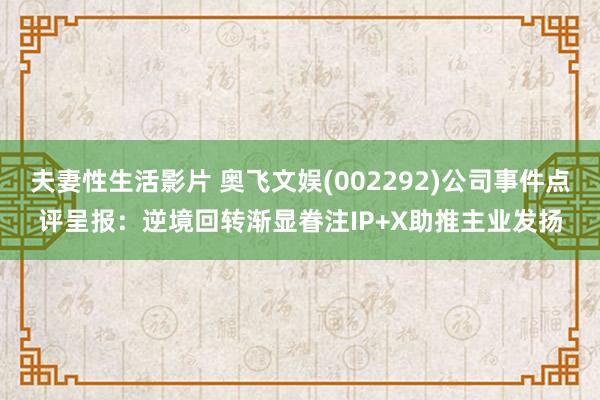 夫妻性生活影片 奥飞文娱(002292)公司事件点评呈报：逆境回转渐显眷注IP+X助推主业发扬