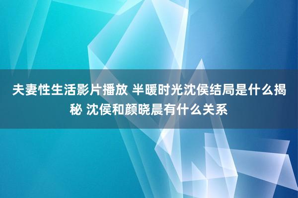 夫妻性生活影片播放 半暖时光沈侯结局是什么揭秘 沈侯和颜晓晨有什么关系