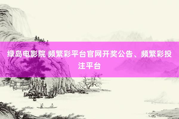 绿岛电影院 频繁彩平台官网开奖公告、频繁彩投注平台