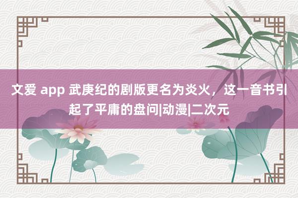 文爱 app 武庚纪的剧版更名为炎火，这一音书引起了平庸的盘问|动漫|二次元