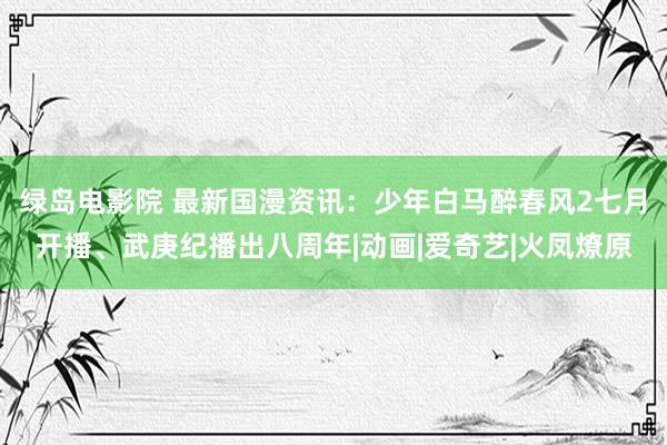 绿岛电影院 最新国漫资讯：少年白马醉春风2七月开播、武庚纪播出八周年|动画|爱奇艺|火凤燎原