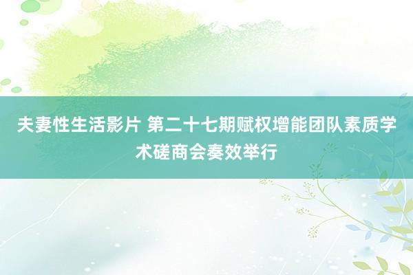 夫妻性生活影片 第二十七期赋权增能团队素质学术磋商会奏效举行