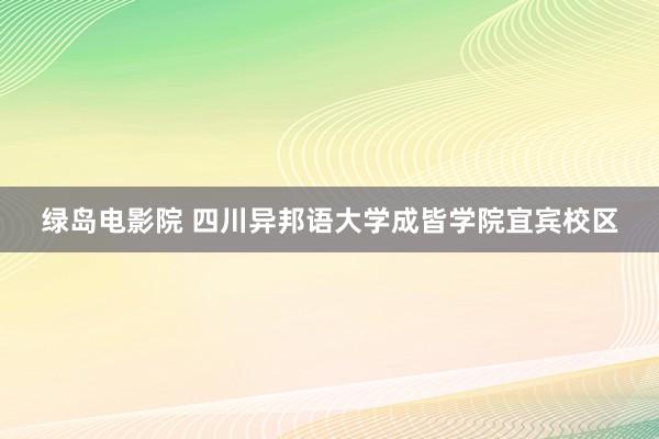 绿岛电影院 四川异邦语大学成皆学院宜宾校区