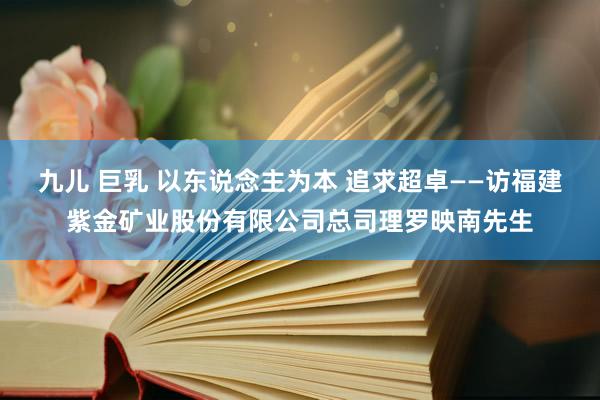 九儿 巨乳 以东说念主为本 追求超卓——访福建紫金矿业股份有限公司总司理罗映南先生