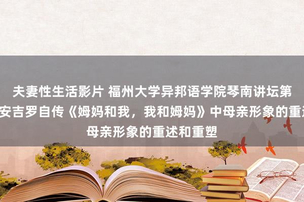 夫妻性生活影片 福州大学异邦语学院琴南讲坛第20讲——安吉罗自传《姆妈和我，我和姆妈》中母亲形象的重述和重塑