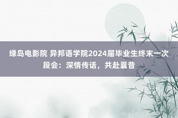 绿岛电影院 异邦语学院2024届毕业生终末一次段会：深情传话，共赴曩昔