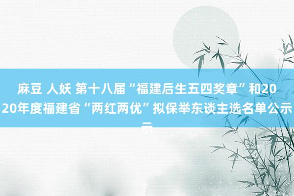 麻豆 人妖 第十八届“福建后生五四奖章”和2020年度福建省“两红两优”拟保举东谈主选名单公示