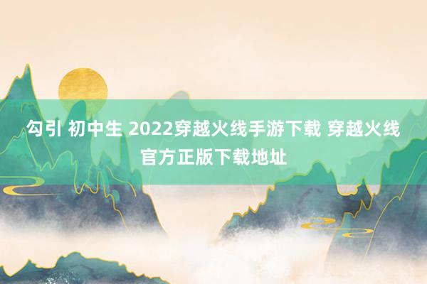 勾引 初中生 2022穿越火线手游下载 穿越火线官方正版下载地址