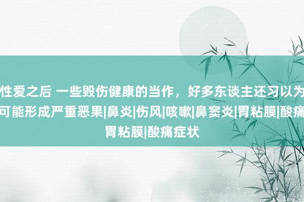 性爱之后 一些毁伤健康的当作，好多东谈主还习以为常，可能形成严重恶果|鼻炎|伤风|咳嗽|鼻窦炎|胃粘膜|酸痛症状