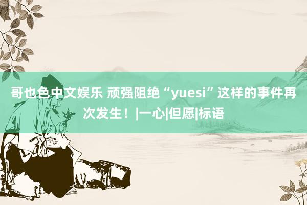 哥也色中文娱乐 顽强阻绝“yuesi”这样的事件再次发生！|一心|但愿|标语