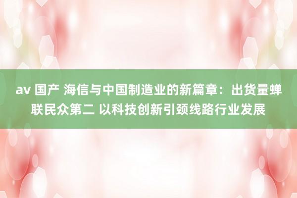 av 国产 海信与中国制造业的新篇章：出货量蝉联民众第二 以科技创新引颈线路行业发展