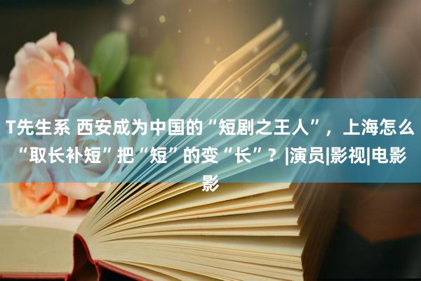 T先生系 西安成为中国的“短剧之王人”，上海怎么“取长补短”把“短”的变“长”？|演员|影视|电影