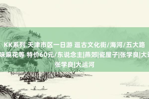 KK系列 天津市区一日游 逛古文化街/海河/五大路/回味麻花等 特价60元/东说念主|燕郊|瓷屋子|张学良|大运河