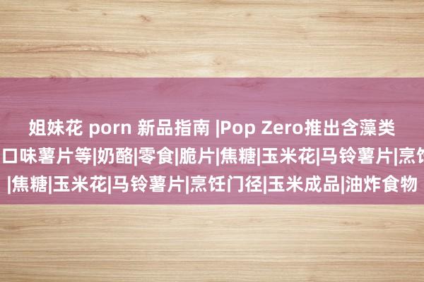 姐妹花 porn 新品指南 |Pop Zero推出含藻类爆米花、Walkers推表率口味薯片等|奶酪|零食|脆片|焦糖|玉米花|马铃薯片|烹饪门径|玉米成品|油炸食物