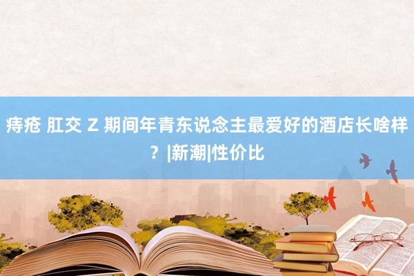 痔疮 肛交 Z 期间年青东说念主最爱好的酒店长啥样？|新潮|性价比