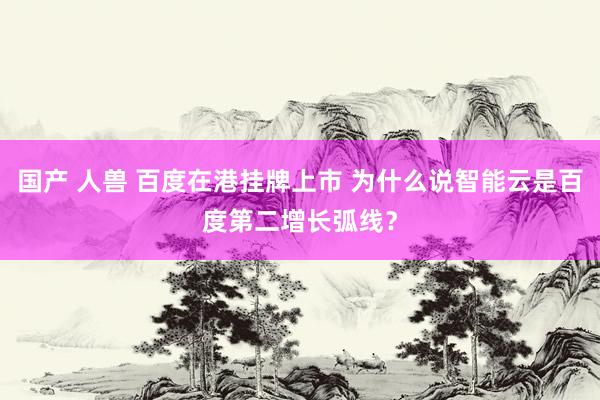 国产 人兽 百度在港挂牌上市 为什么说智能云是百度第二增长弧线？