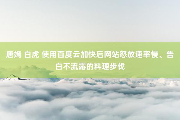 唐嫣 白虎 使用百度云加快后网站怒放速率慢、告白不流露的料理步伐