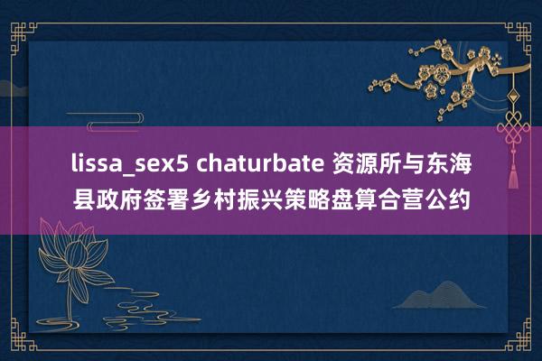 lissa_sex5 chaturbate 资源所与东海县政府签署乡村振兴策略盘算合营公约