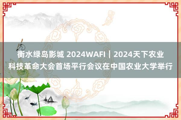 衡水绿岛影城 2024WAFI｜2024天下农业科技革命大会首场平行会议在中国农业大学举行