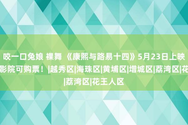 咬一口兔娘 裸舞 《康熙与路易十四》5月23日上映！这些影院可购票！|越秀区|海珠区|黄埔区|增城区|荔湾区|花王人区