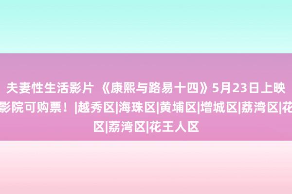 夫妻性生活影片 《康熙与路易十四》5月23日上映！这些影院可购票！|越秀区|海珠区|黄埔区|增城区|荔湾区|花王人区