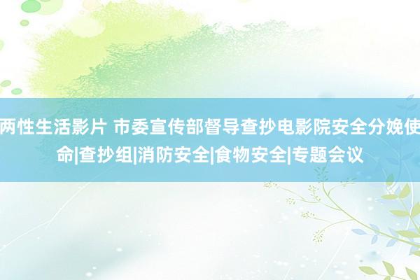 两性生活影片 市委宣传部督导查抄电影院安全分娩使命|查抄组|消防安全|食物安全|专题会议