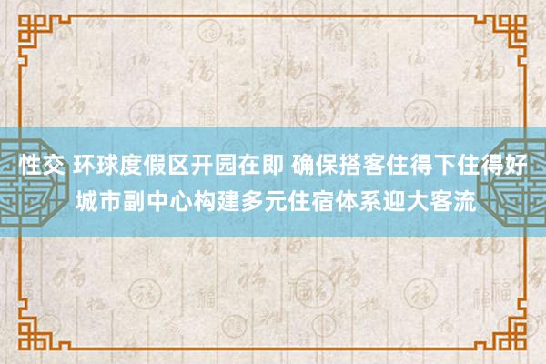 性交 环球度假区开园在即 确保搭客住得下住得好 城市副中心构建多元住宿体系迎大客流