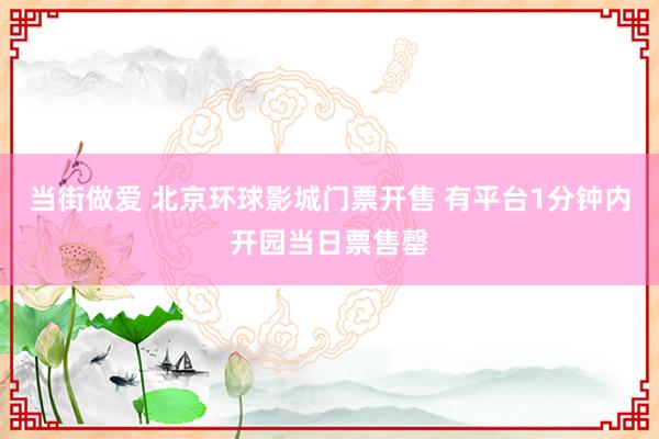 当街做爱 北京环球影城门票开售 有平台1分钟内开园当日票售罄