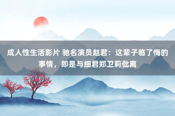 成人性生活影片 驰名演员赵君：这辈子临了悔的事情，即是与细君郑卫莉仳离