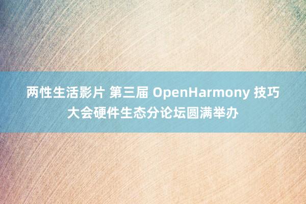 两性生活影片 第三届 OpenHarmony 技巧大会硬件生态分论坛圆满举办