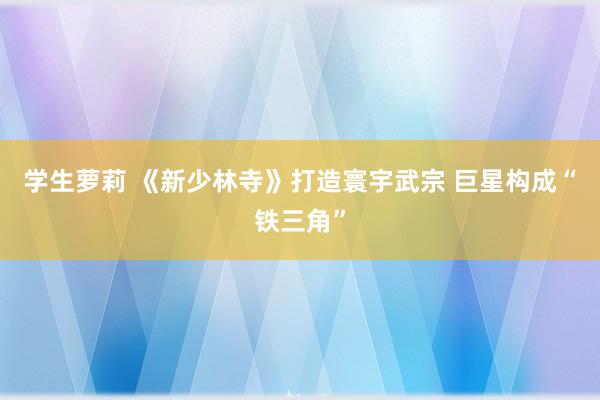 学生萝莉 《新少林寺》打造寰宇武宗 巨星构成“铁三角”